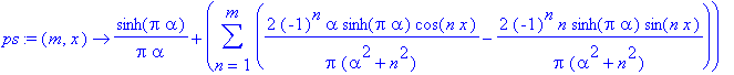 ps := proc (m, x) options operator, arrow; sinh(Pi*alpha)/Pi/alpha+sum(2*(-1)^n*alpha*sinh(Pi*alpha)*cos(n*x)/Pi/(alpha^2+n^2)-2*(-1)^n*n*sinh(Pi*alpha)*sin(n*x)/Pi/(alpha^2+n^2),n = 1 .. m) end proc