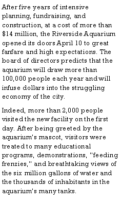 Text Box: After five years of intensive planning, fundraising, and construction, at a cost of more than $14 million, the Riverside Aquarium opened its doors April 10 to great fanfare and high expectations. The board of directors predicts that the aquarium will draw more than 100,000 people each year and will infuse dollars into the struggling economy of the city.Indeed, more than 2,000 people visited the new facility on the first day. After being greeted by the aquariums mascot, visitors were treated to many educational programs, demonstrations, feeding frenzies, and breathtaking views of the six million gallons of water and the thousands of inhabitants in the aquariums many tanks.