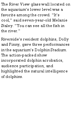 Text Box: The River View glass wall located on the aquariums lower level was a favorite among the crowd. Its cool, said seven-year-old Melanie Staley. You can see all the fish in the river.Riversides resident dolphins, Dolly and Finny, gave three performances in the aquariums Dolphin Stadium. The action-packed show incorporated dolphin acrobatics, audience participation, and highlighted the natural intelligence of dolphins.