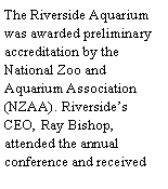 Text Box: The Riverside Aquarium was awarded preliminary accreditation by the National Zoo and Aquarium Association (NZAA). Riversides CEO, Ray Bishop, attended the annual conference and received 