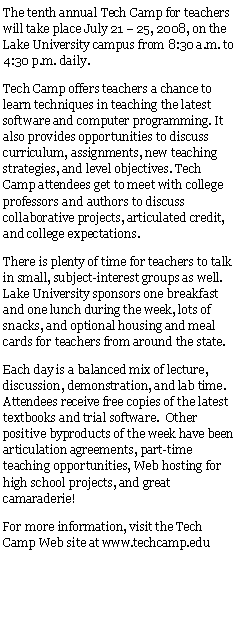 Text Box: The tenth annual Tech Camp for teachers will take place July 21  25, 2008, on the Lake University campus from 8:30 a.m. to 4:30 p.m. daily.Tech Camp offers teachers a chance to learn techniques in teaching the latest software and computer programming. It also provides opportunities to discuss curriculum, assignments, new teaching strategies, and level objectives. Tech Camp attendees get to meet with college professors and authors to discuss collaborative projects, articulated credit, and college expectations. There is plenty of time for teachers to talk in small, subject-interest groups as well. Lake University sponsors one breakfast and one lunch during the week, lots of snacks, and optional housing and meal cards for teachers from around the state.Each day is a balanced mix of lecture, discussion, demonstration, and lab time.  Attendees receive free copies of the latest textbooks and trial software.  Other positive byproducts of the week have been articulation agreements, part-time teaching opportunities, Web hosting for high school projects, and great camaraderie!For more information, visit the Tech Camp Web site at www.techcamp.edu